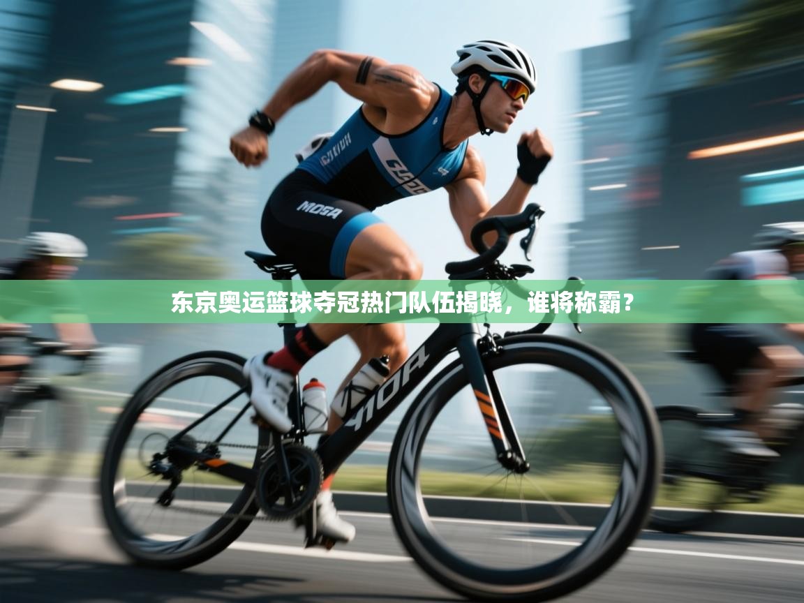 东京奥运篮球夺冠热门队伍揭晓，谁将称霸？